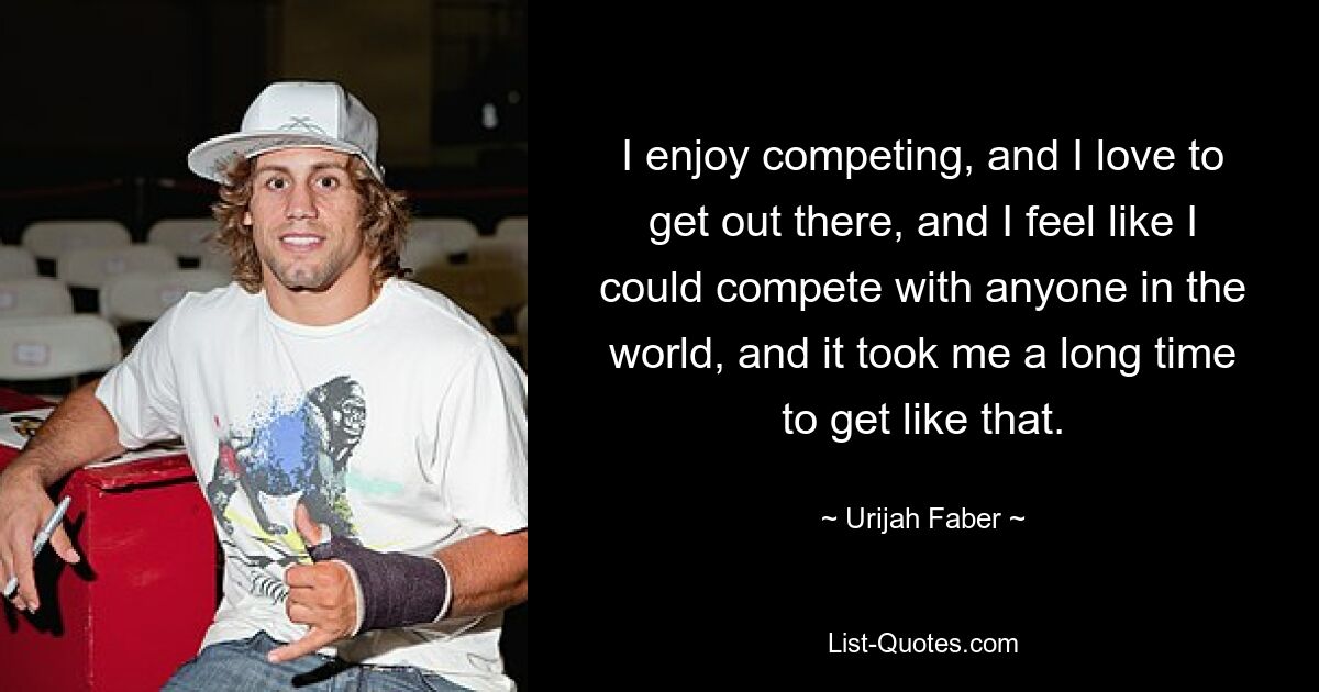 I enjoy competing, and I love to get out there, and I feel like I could compete with anyone in the world, and it took me a long time to get like that. — © Urijah Faber