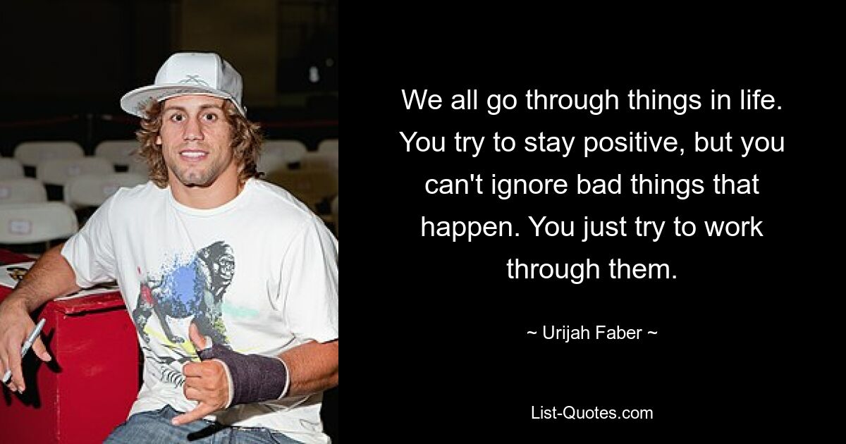 Wir alle machen im Leben einiges durch. Sie versuchen, positiv zu bleiben, aber Sie können die schlimmen Dinge, die passieren, nicht ignorieren. Versuchen Sie einfach, sie durchzuarbeiten. — © Urijah Faber