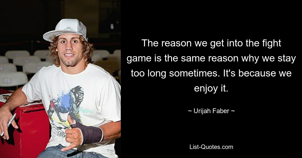 The reason we get into the fight game is the same reason why we stay too long sometimes. It's because we enjoy it. — © Urijah Faber