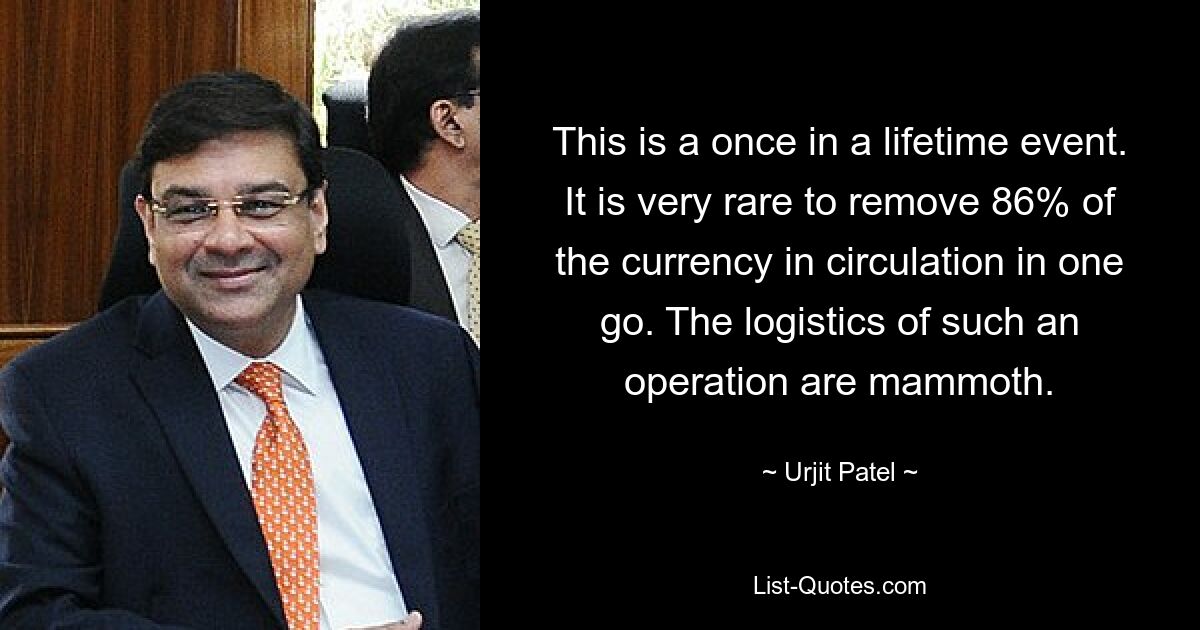 This is a once in a lifetime event. It is very rare to remove 86% of the currency in circulation in one go. The logistics of such an operation are mammoth. — © Urjit Patel