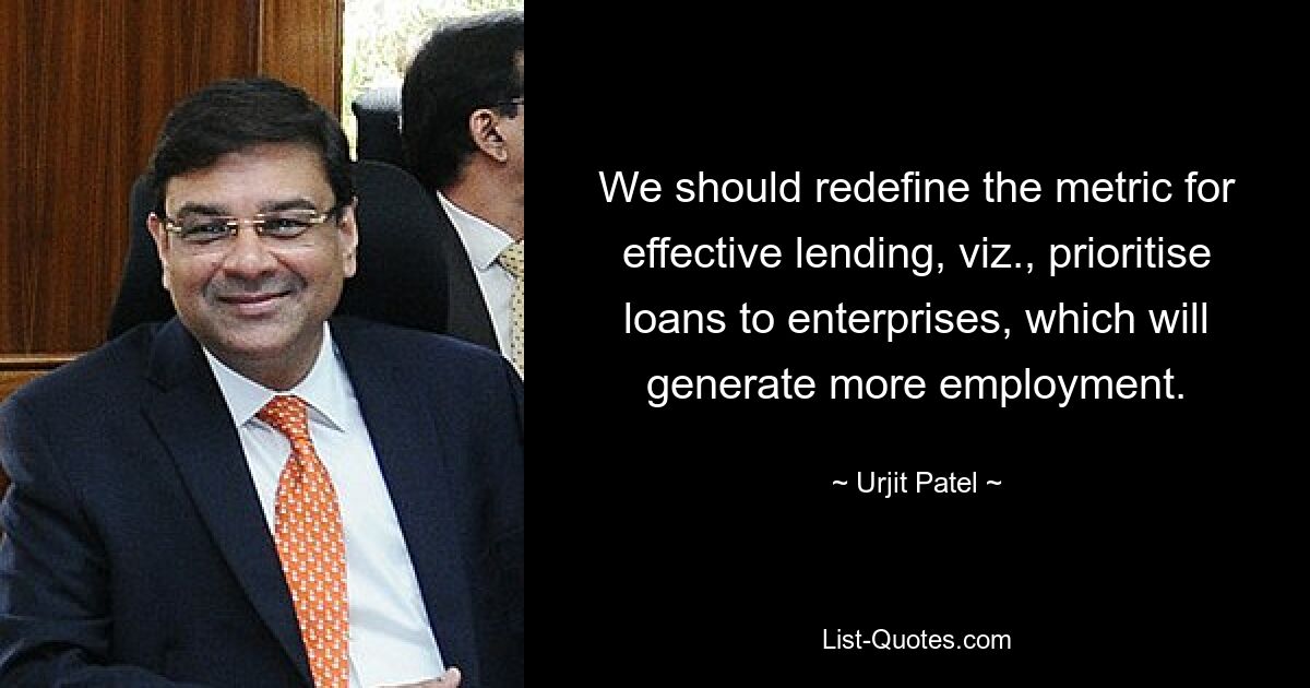 We should redefine the metric for effective lending, viz., prioritise loans to enterprises, which will generate more employment. — © Urjit Patel