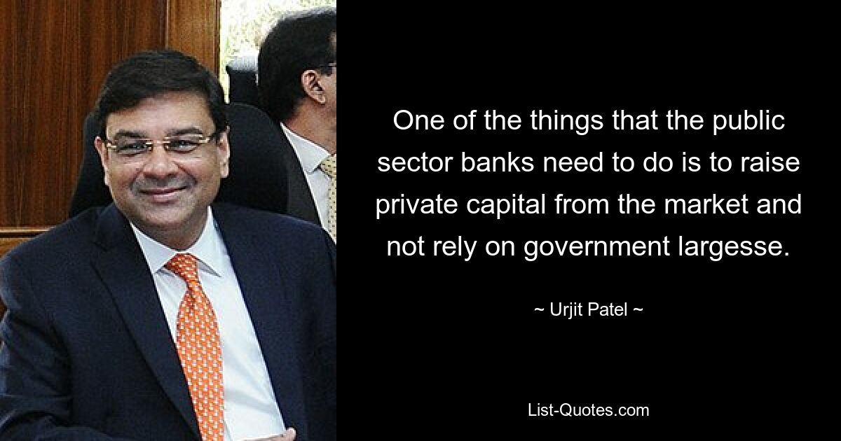 One of the things that the public sector banks need to do is to raise private capital from the market and not rely on government largesse. — © Urjit Patel