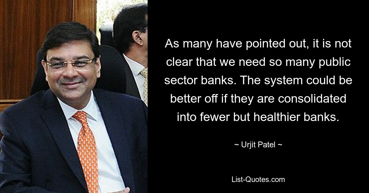 As many have pointed out, it is not clear that we need so many public sector banks. The system could be better off if they are consolidated into fewer but healthier banks. — © Urjit Patel