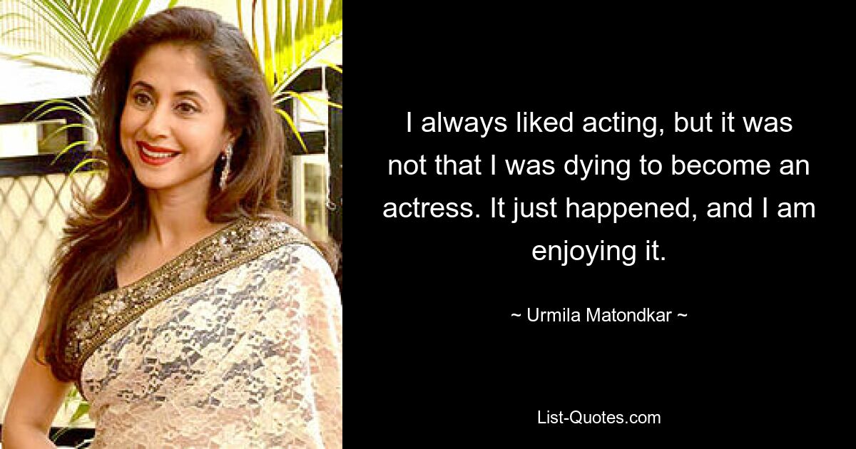 I always liked acting, but it was not that I was dying to become an actress. It just happened, and I am enjoying it. — © Urmila Matondkar