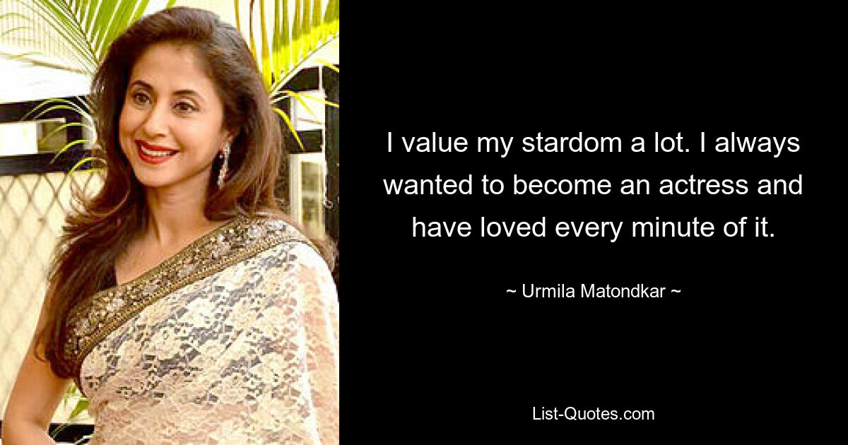 I value my stardom a lot. I always wanted to become an actress and have loved every minute of it. — © Urmila Matondkar