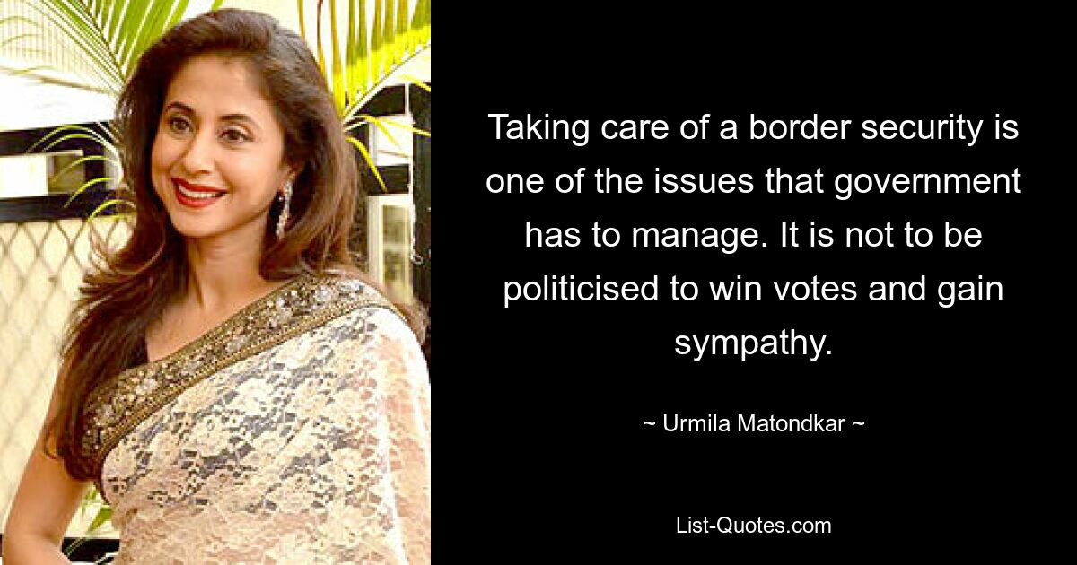 Taking care of a border security is one of the issues that government has to manage. It is not to be politicised to win votes and gain sympathy. — © Urmila Matondkar