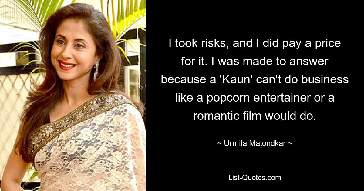 I took risks, and I did pay a price for it. I was made to answer because a 'Kaun' can't do business like a popcorn entertainer or a romantic film would do. — © Urmila Matondkar