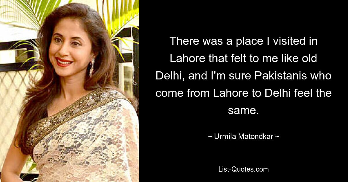 There was a place I visited in Lahore that felt to me like old Delhi, and I'm sure Pakistanis who come from Lahore to Delhi feel the same. — © Urmila Matondkar