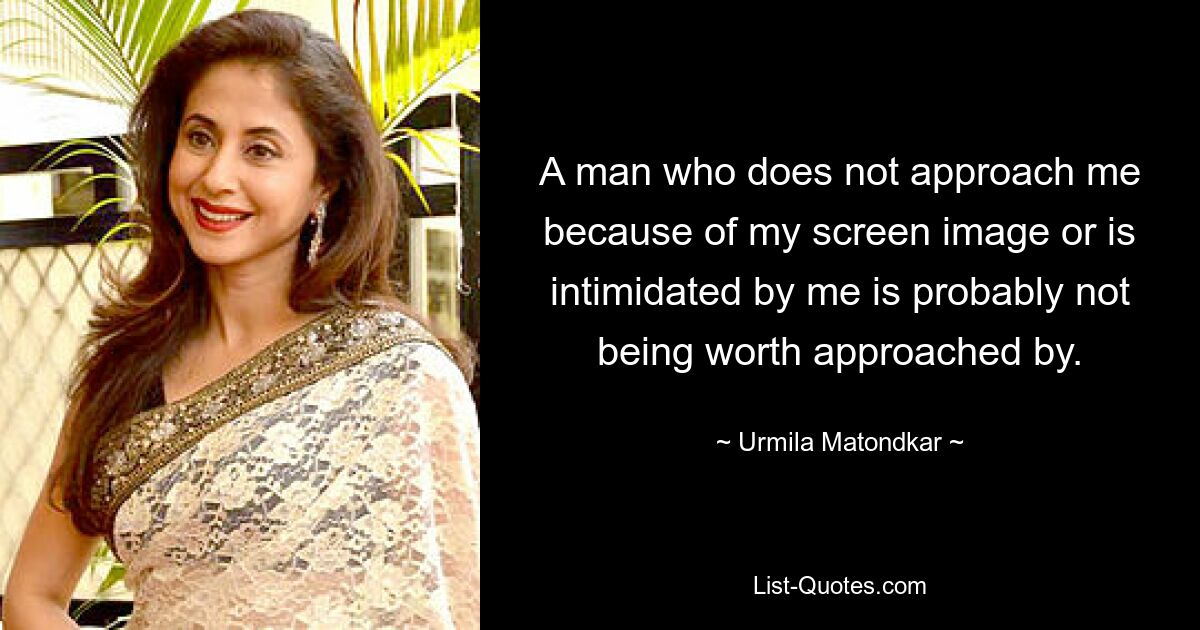 A man who does not approach me because of my screen image or is intimidated by me is probably not being worth approached by. — © Urmila Matondkar