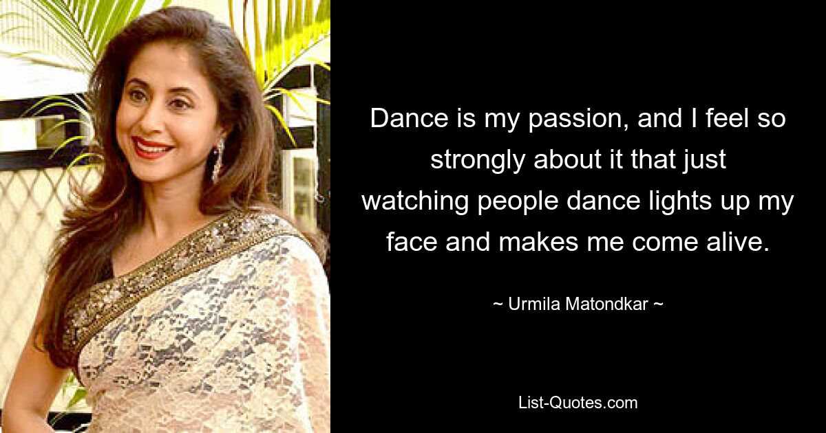 Dance is my passion, and I feel so strongly about it that just watching people dance lights up my face and makes me come alive. — © Urmila Matondkar