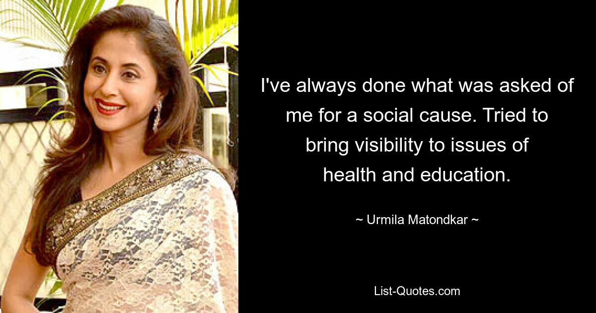 I've always done what was asked of me for a social cause. Tried to bring visibility to issues of health and education. — © Urmila Matondkar