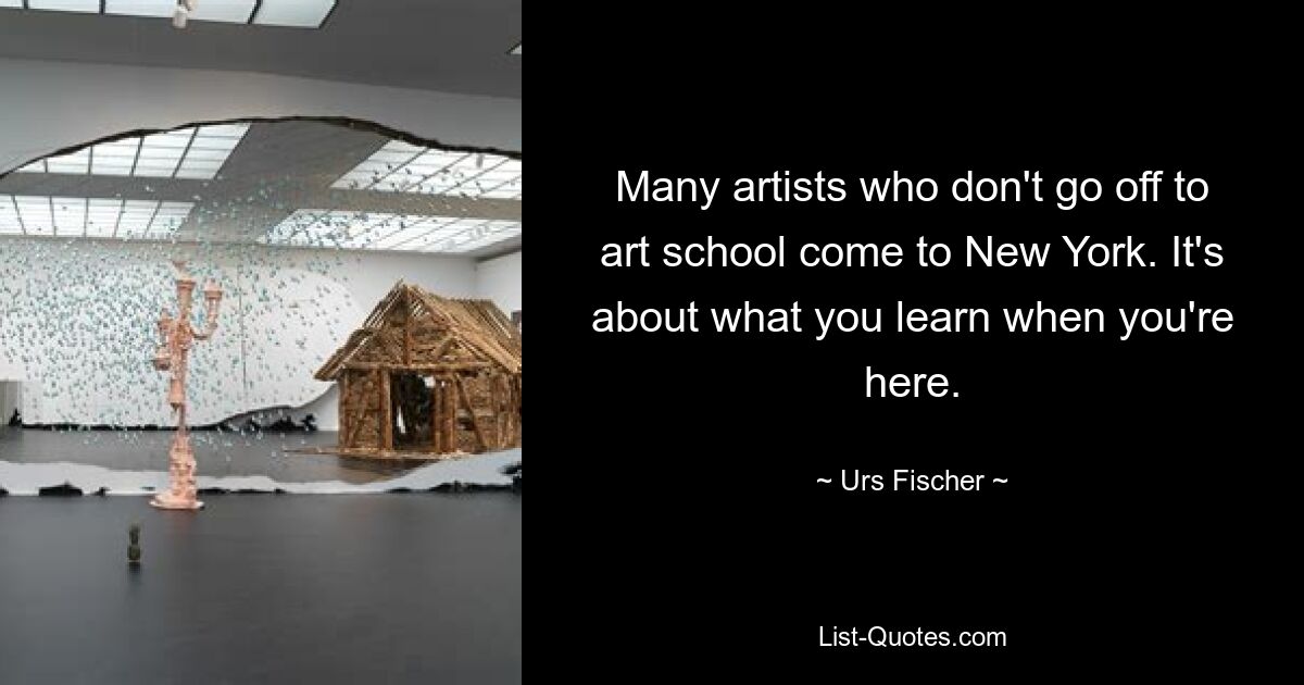 Many artists who don't go off to art school come to New York. It's about what you learn when you're here. — © Urs Fischer