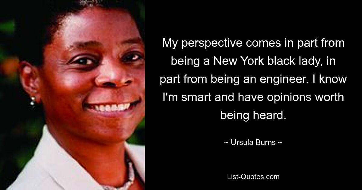 My perspective comes in part from being a New York black lady, in part from being an engineer. I know I'm smart and have opinions worth being heard. — © Ursula Burns