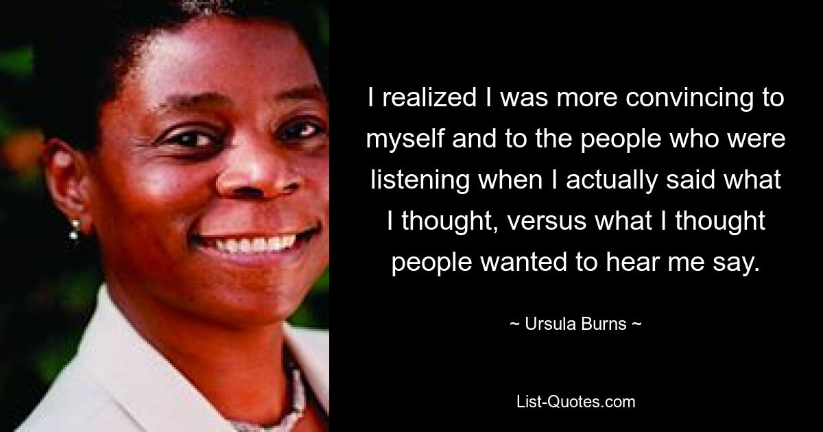 I realized I was more convincing to myself and to the people who were listening when I actually said what I thought, versus what I thought people wanted to hear me say. — © Ursula Burns