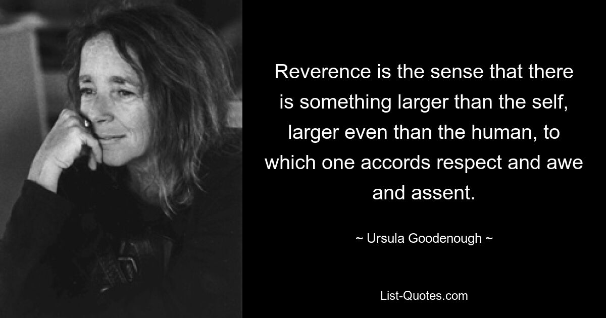 Reverence is the sense that there is something larger than the self, larger even than the human, to which one accords respect and awe and assent. — © Ursula Goodenough