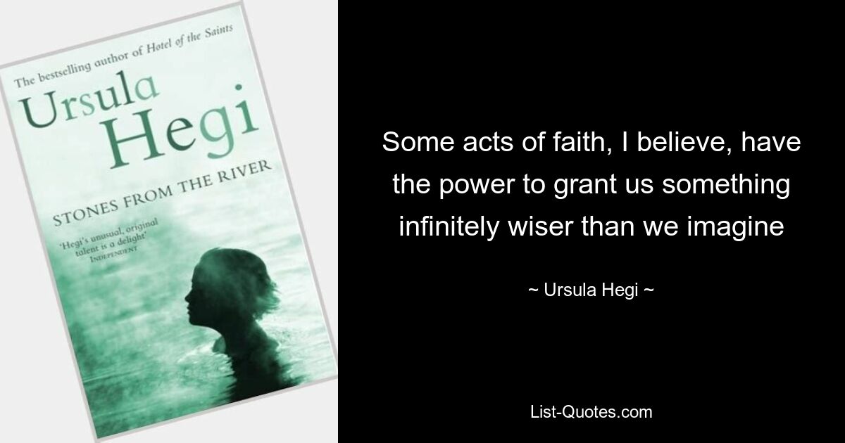 Some acts of faith, I believe, have the power to grant us something infinitely wiser than we imagine — © Ursula Hegi