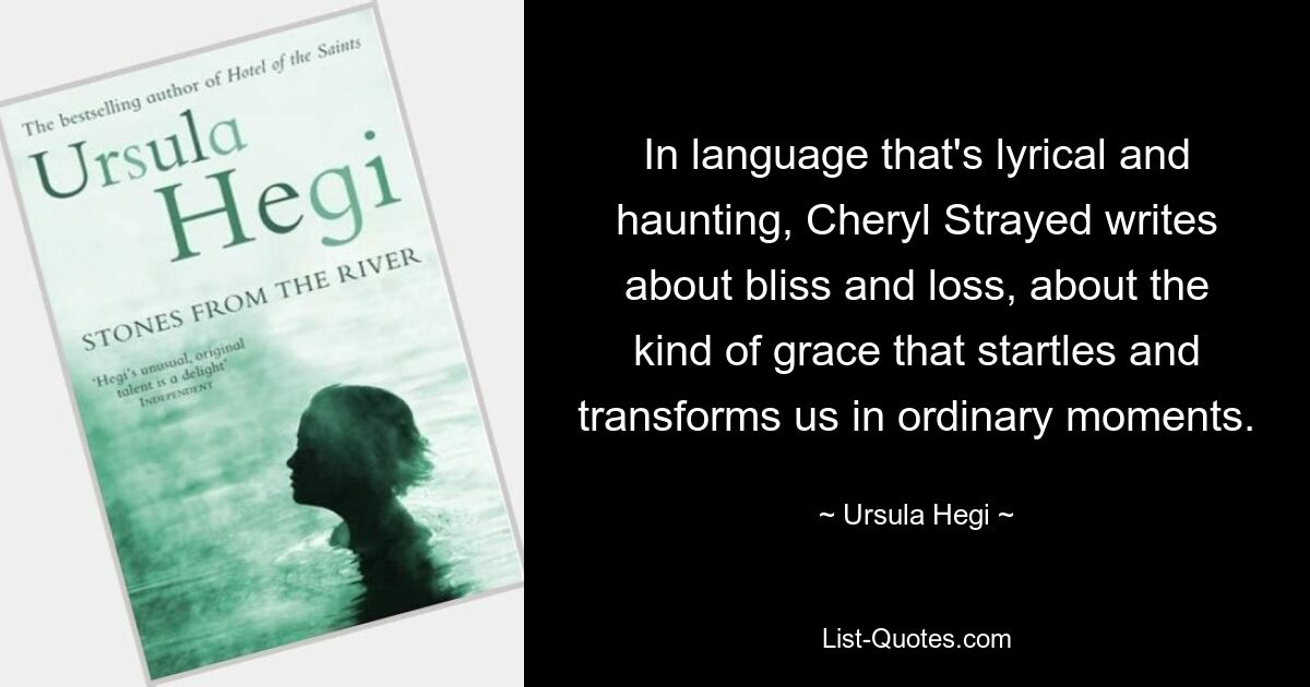 In language that's lyrical and haunting, Cheryl Strayed writes about bliss and loss, about the kind of grace that startles and transforms us in ordinary moments. — © Ursula Hegi