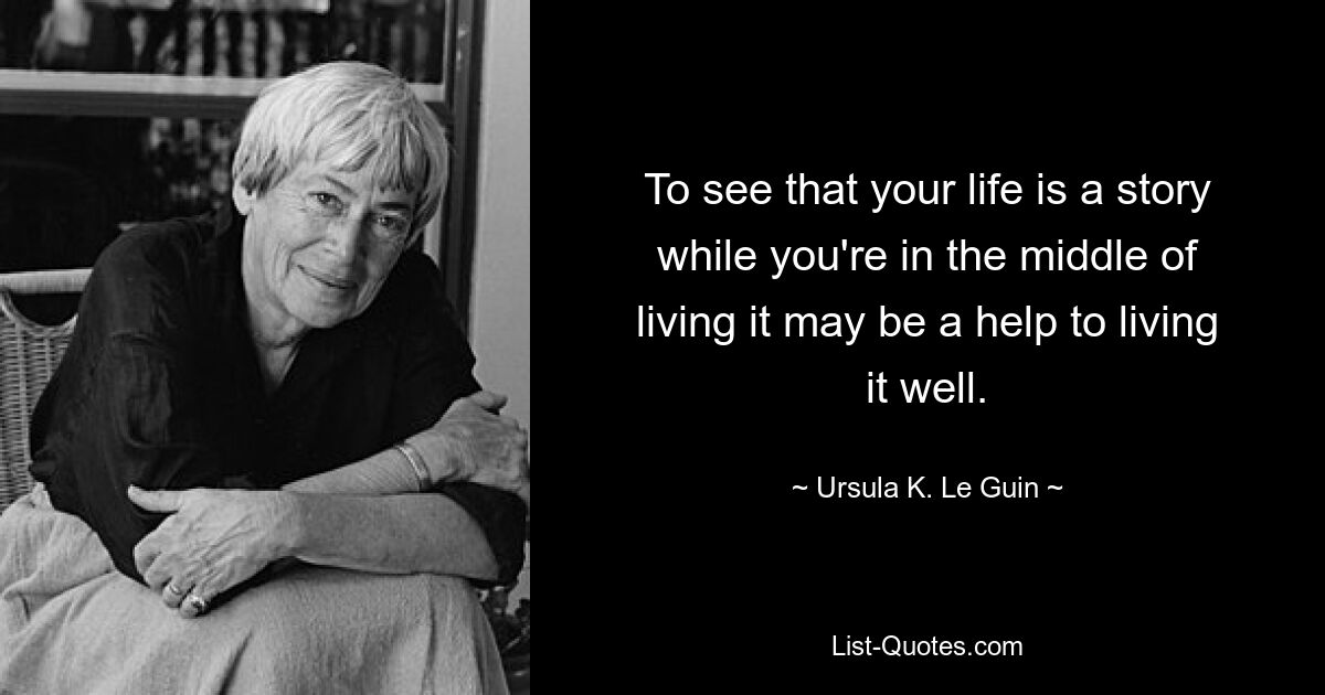 To see that your life is a story while you're in the middle of living it may be a help to living it well. — © Ursula K. Le Guin