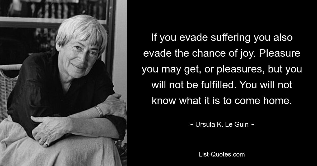 If you evade suffering you also evade the chance of joy. Pleasure you may get, or pleasures, but you will not be fulfilled. You will not know what it is to come home. — © Ursula K. Le Guin