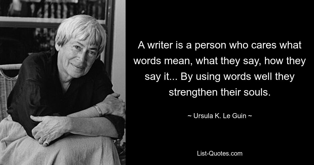 A writer is a person who cares what words mean, what they say, how they say it... By using words well they strengthen their souls. — © Ursula K. Le Guin