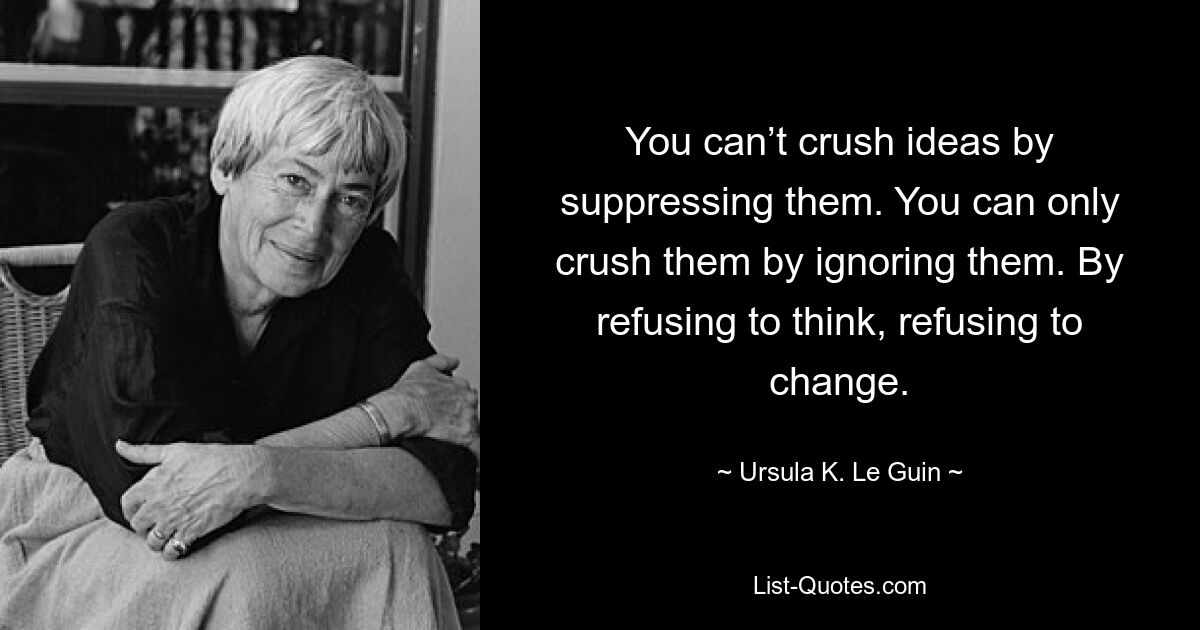 You can’t crush ideas by suppressing them. You can only crush them by ignoring them. By refusing to think, refusing to change. — © Ursula K. Le Guin