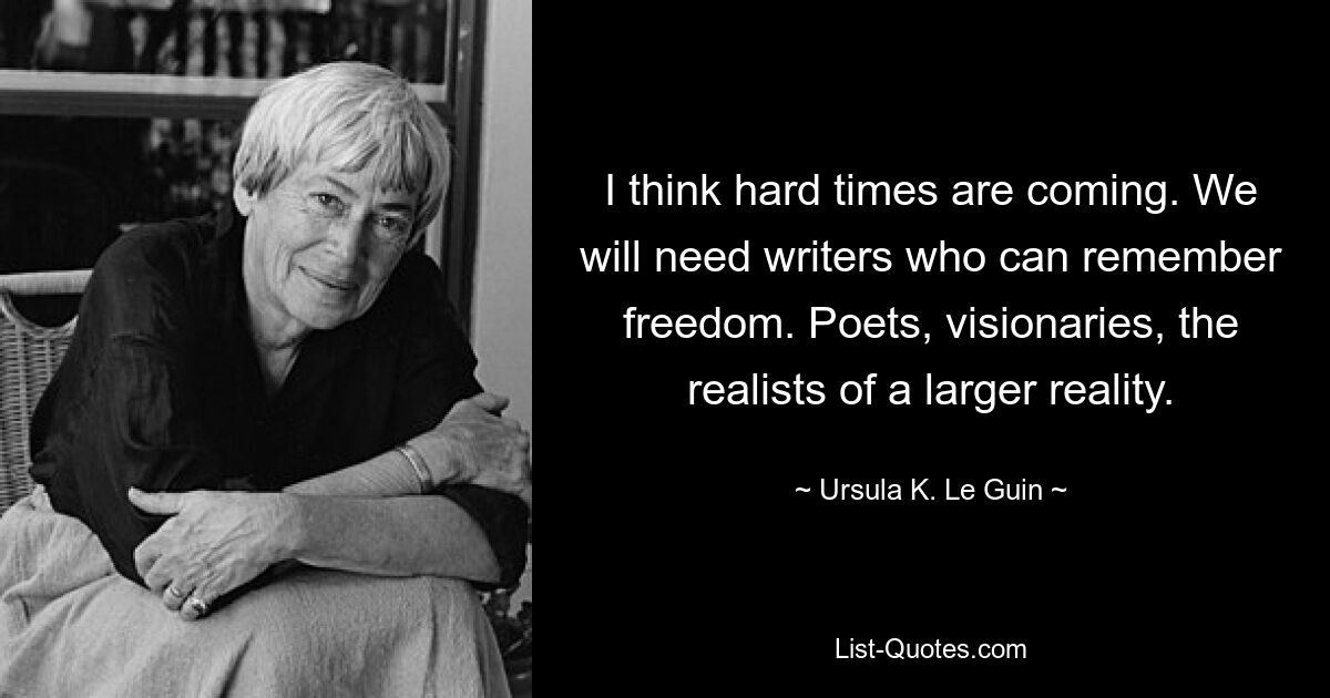 I think hard times are coming. We will need writers who can remember freedom. Poets, visionaries, the realists of a larger reality. — © Ursula K. Le Guin