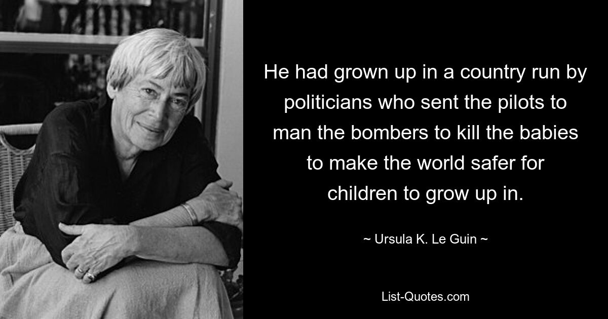 He had grown up in a country run by politicians who sent the pilots to man the bombers to kill the babies to make the world safer for children to grow up in. — © Ursula K. Le Guin