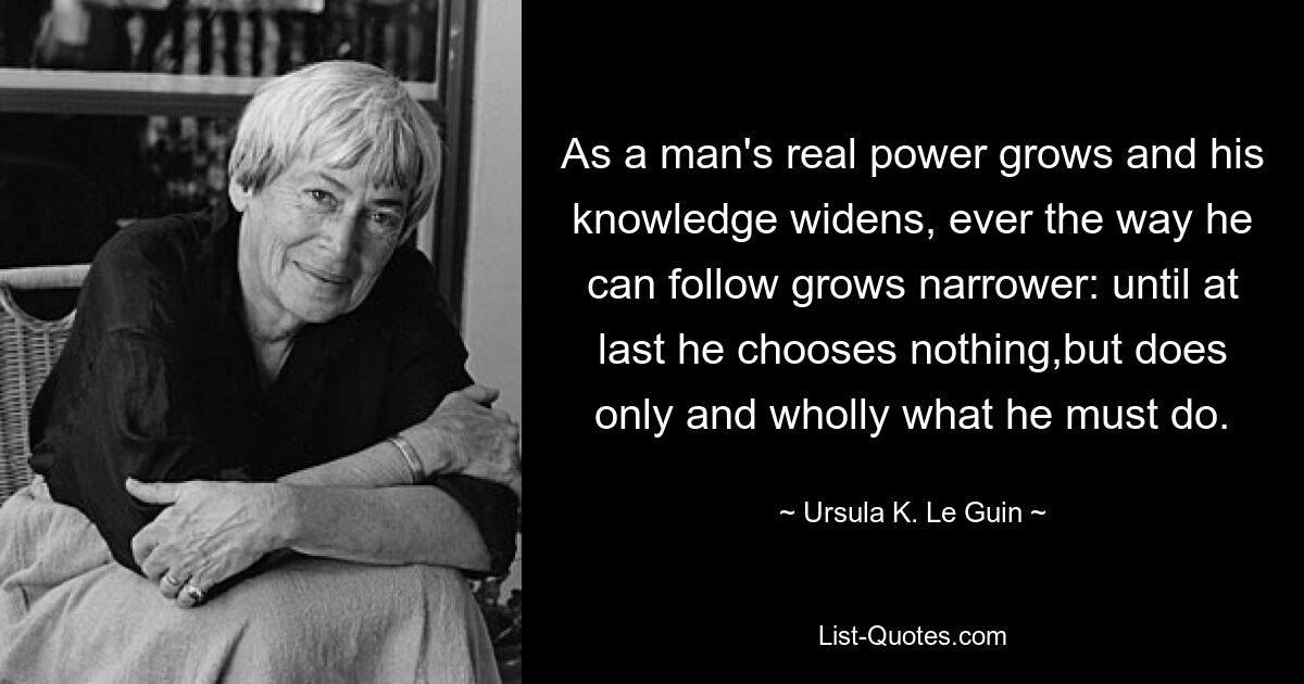 As a man's real power grows and his knowledge widens, ever the way he can follow grows narrower: until at last he chooses nothing,but does only and wholly what he must do. — © Ursula K. Le Guin