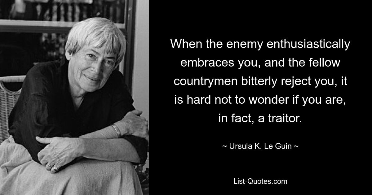 When the enemy enthusiastically embraces you, and the fellow countrymen bitterly reject you, it is hard not to wonder if you are, in fact, a traitor. — © Ursula K. Le Guin