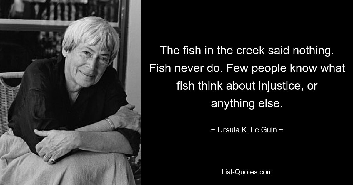 The fish in the creek said nothing. Fish never do. Few people know what fish think about injustice, or anything else. — © Ursula K. Le Guin