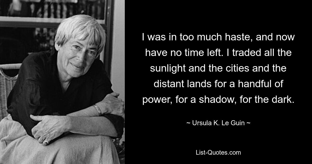 I was in too much haste, and now have no time left. I traded all the sunlight and the cities and the distant lands for a handful of power, for a shadow, for the dark. — © Ursula K. Le Guin