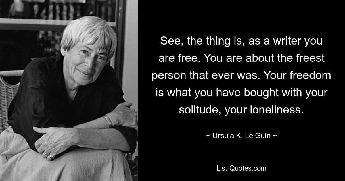 See, the thing is, as a writer you are free. You are about the freest person that ever was. Your freedom is what you have bought with your solitude, your loneliness. — © Ursula K. Le Guin