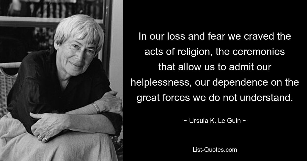 In our loss and fear we craved the acts of religion, the ceremonies that allow us to admit our helplessness, our dependence on the great forces we do not understand. — © Ursula K. Le Guin