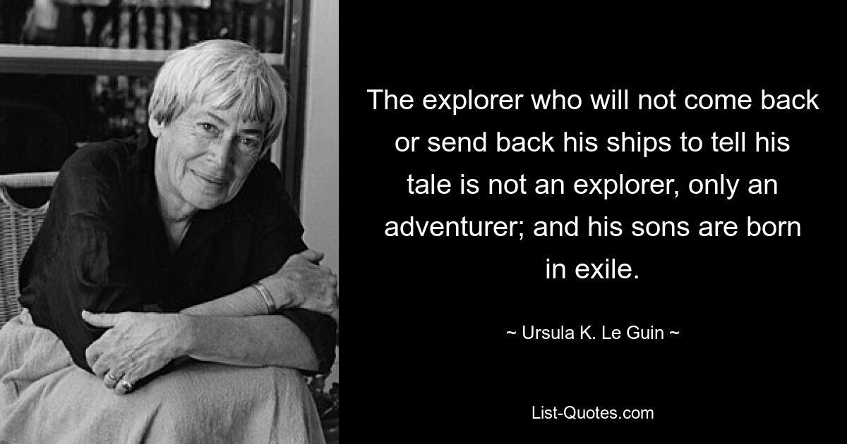 The explorer who will not come back or send back his ships to tell his tale is not an explorer, only an adventurer; and his sons are born in exile. — © Ursula K. Le Guin