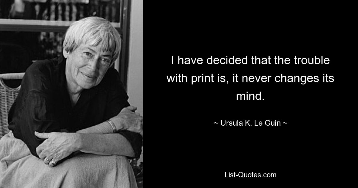 I have decided that the trouble with print is, it never changes its mind. — © Ursula K. Le Guin