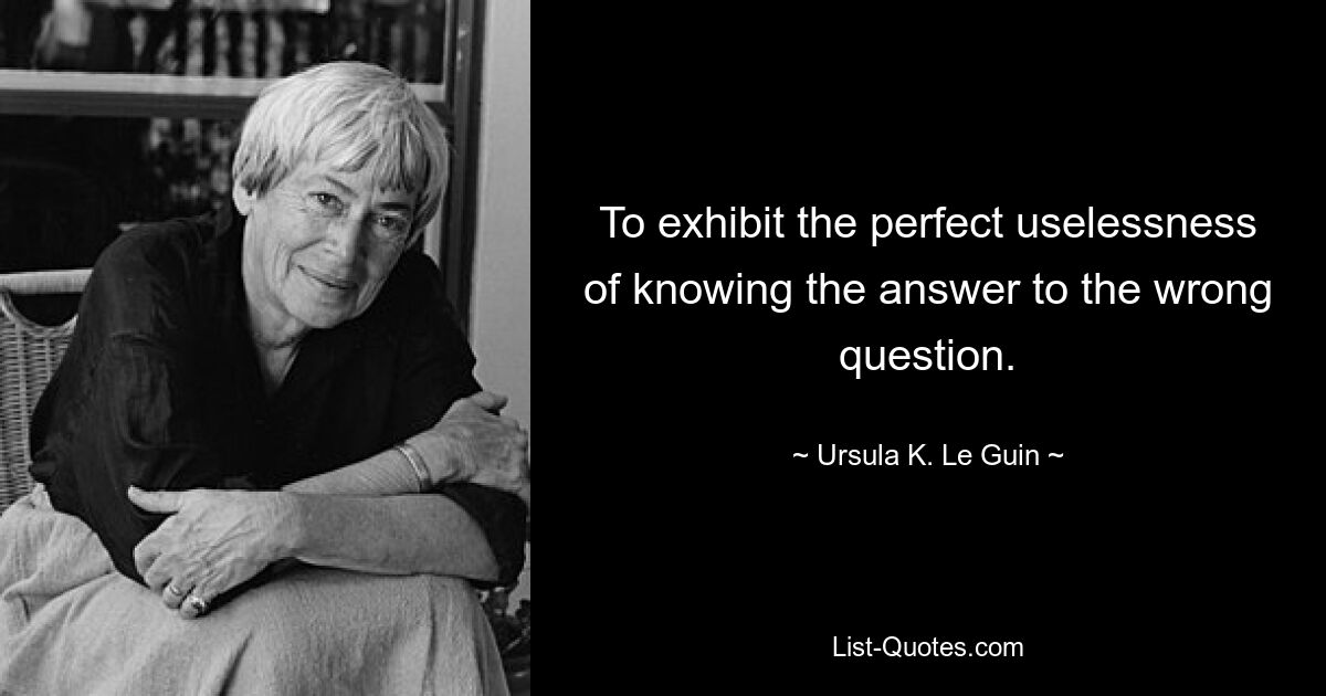 To exhibit the perfect uselessness of knowing the answer to the wrong question. — © Ursula K. Le Guin