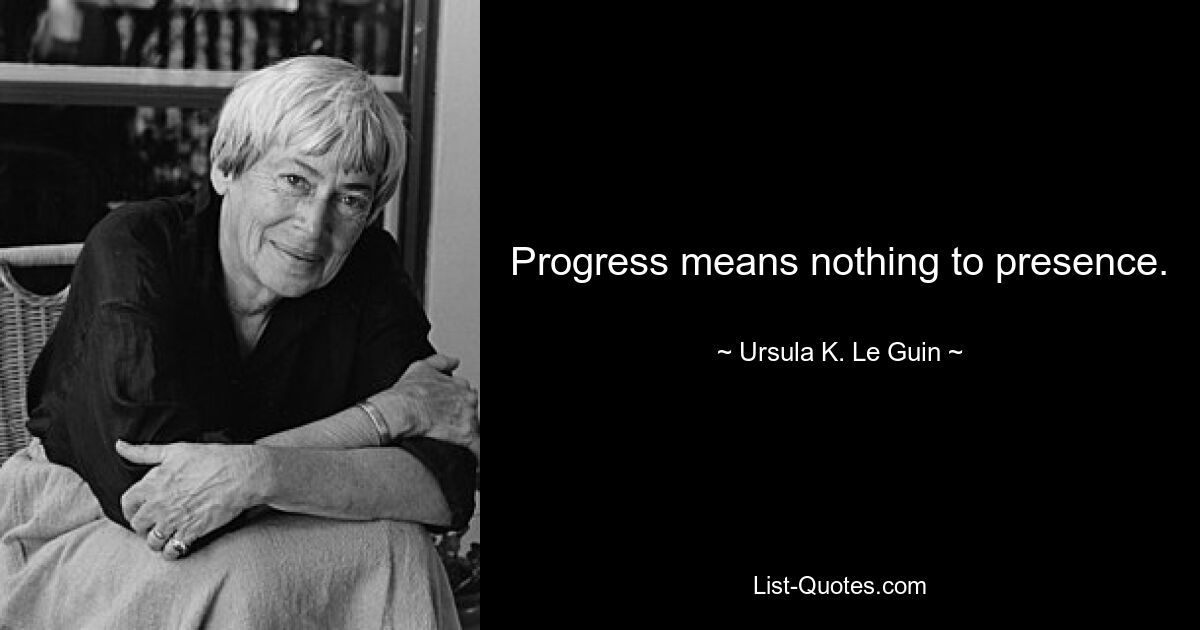 Progress means nothing to presence. — © Ursula K. Le Guin