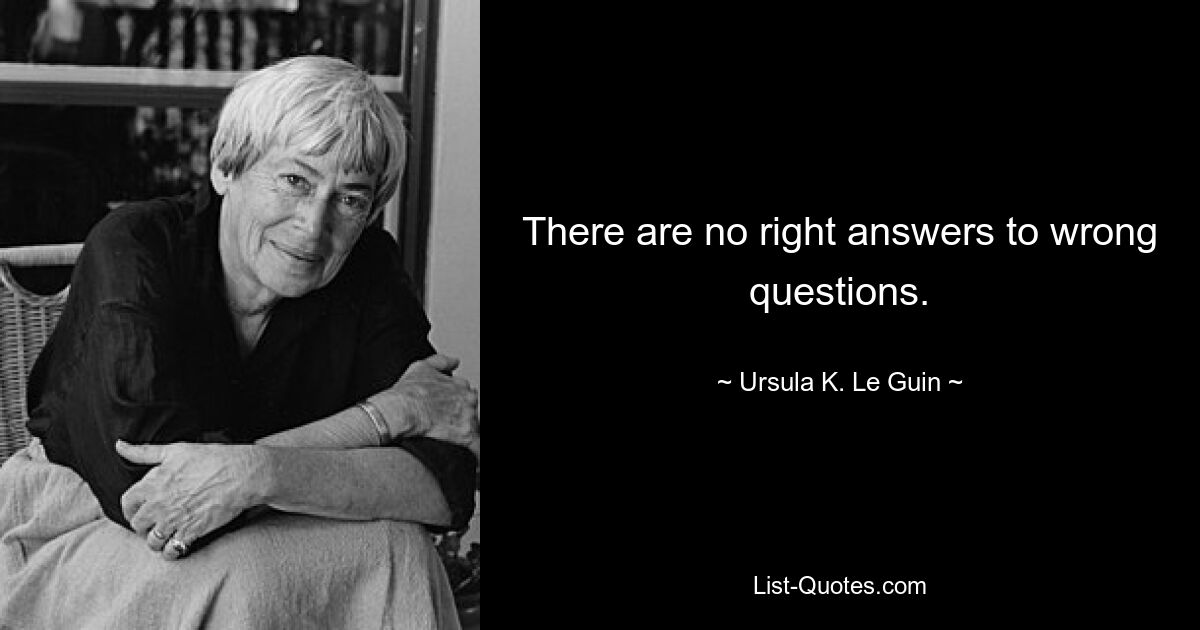 There are no right answers to wrong questions. — © Ursula K. Le Guin