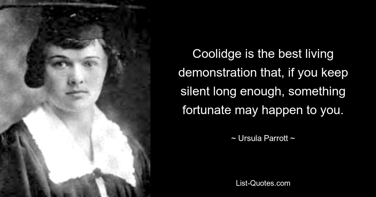 Coolidge is the best living demonstration that, if you keep silent long enough, something fortunate may happen to you. — © Ursula Parrott