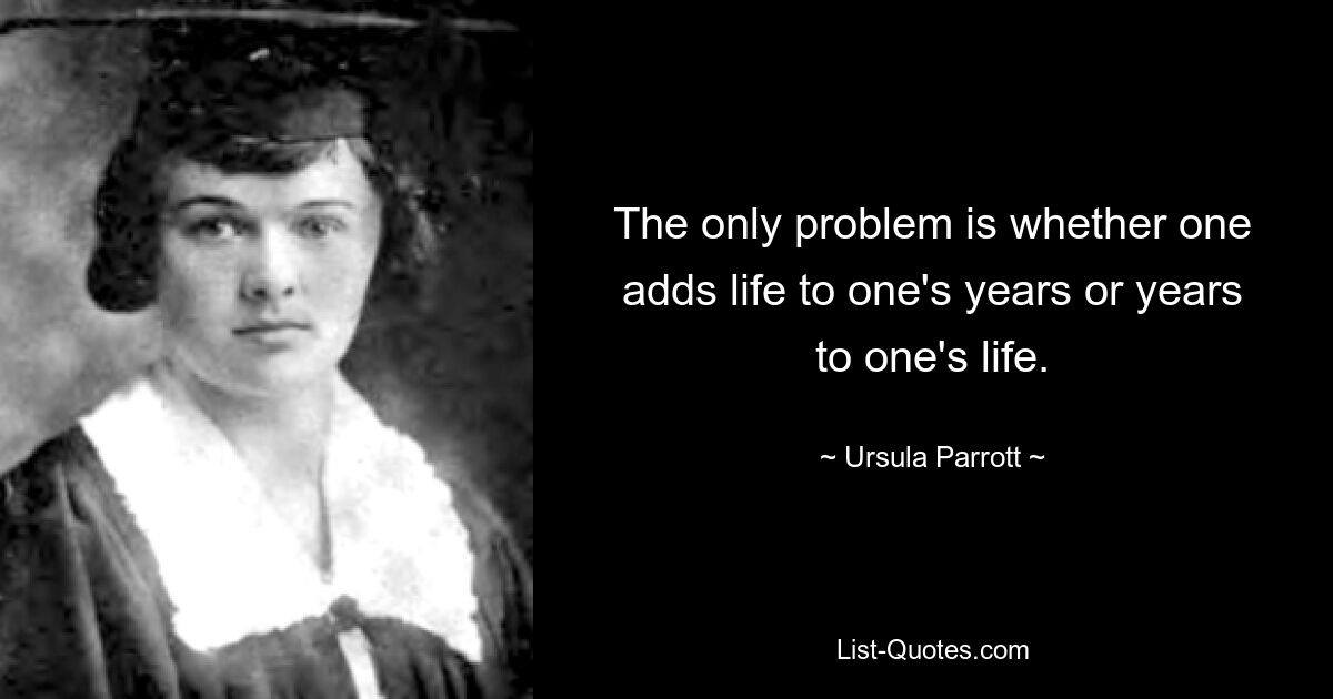 The only problem is whether one adds life to one's years or years to one's life. — © Ursula Parrott