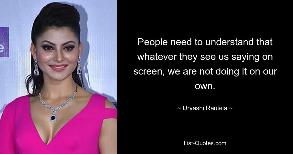 People need to understand that whatever they see us saying on screen, we are not doing it on our own. — © Urvashi Rautela