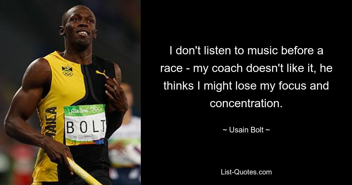 I don't listen to music before a race - my coach doesn't like it, he thinks I might lose my focus and concentration. — © Usain Bolt