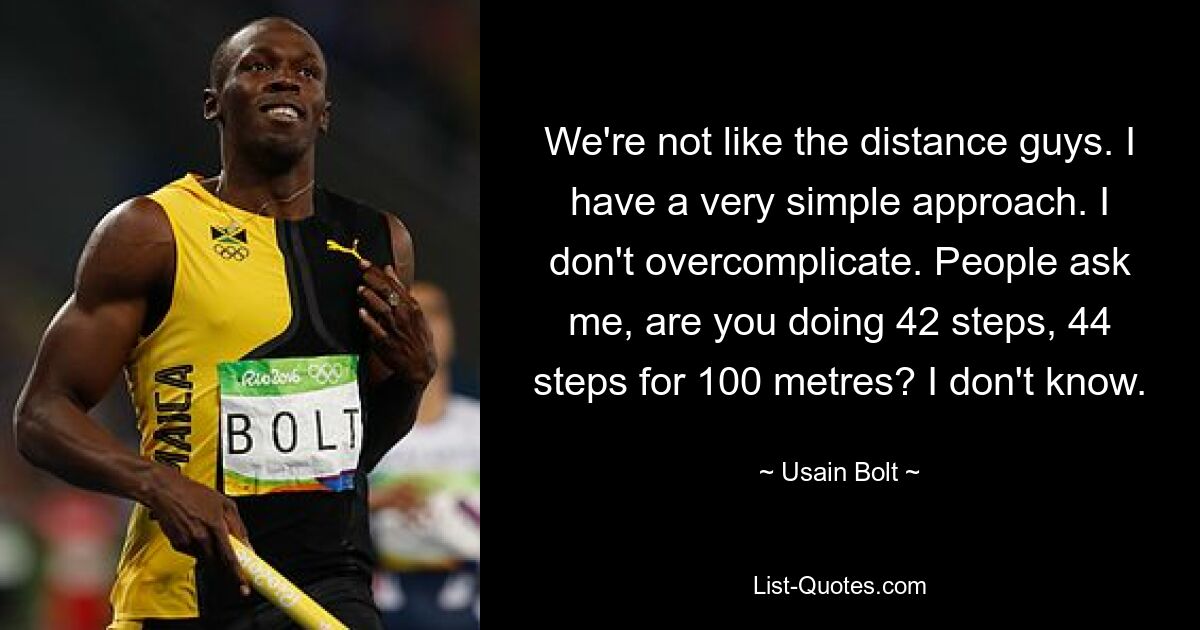 We're not like the distance guys. I have a very simple approach. I don't overcomplicate. People ask me, are you doing 42 steps, 44 steps for 100 metres? I don't know. — © Usain Bolt