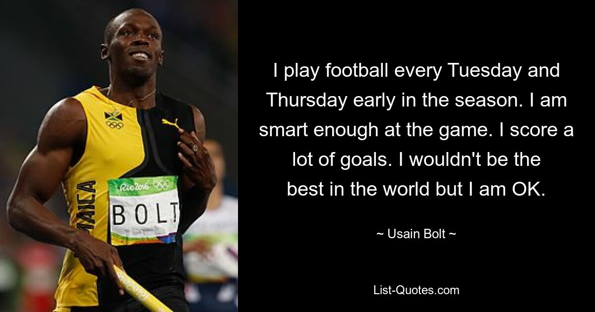 I play football every Tuesday and Thursday early in the season. I am smart enough at the game. I score a lot of goals. I wouldn't be the best in the world but I am OK. — © Usain Bolt