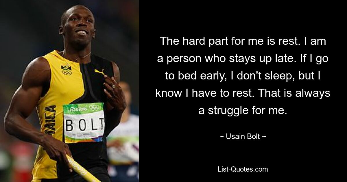 The hard part for me is rest. I am a person who stays up late. If I go to bed early, I don't sleep, but I know I have to rest. That is always a struggle for me. — © Usain Bolt