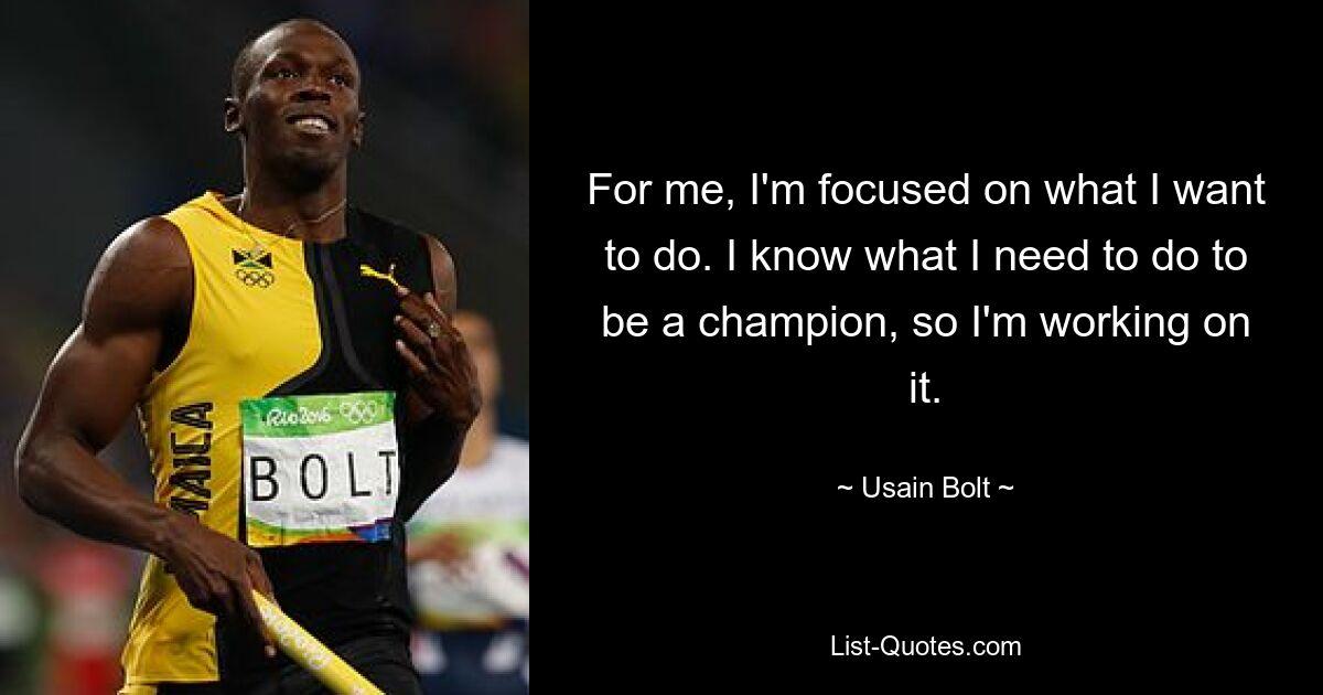 For me, I'm focused on what I want to do. I know what I need to do to be a champion, so I'm working on it. — © Usain Bolt