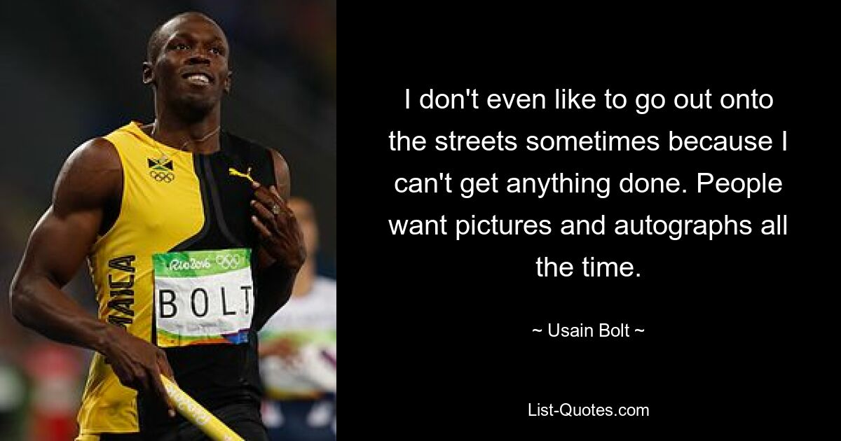 I don't even like to go out onto the streets sometimes because I can't get anything done. People want pictures and autographs all the time. — © Usain Bolt