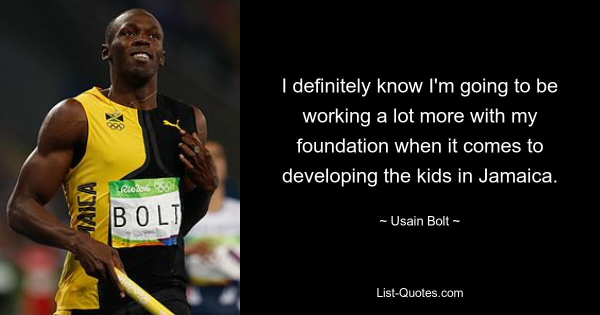 I definitely know I'm going to be working a lot more with my foundation when it comes to developing the kids in Jamaica. — © Usain Bolt