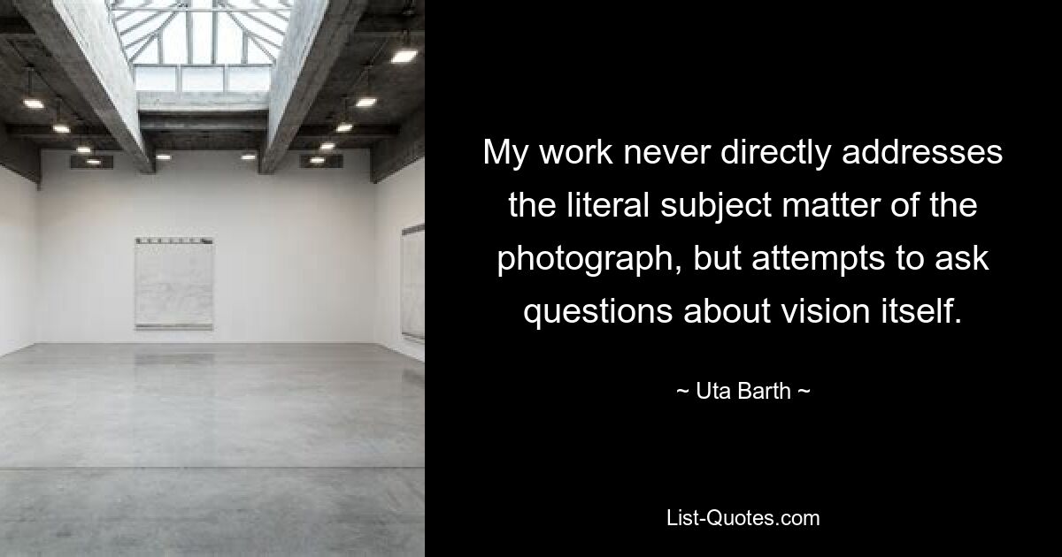 My work never directly addresses the literal subject matter of the photograph, but attempts to ask questions about vision itself. — © Uta Barth