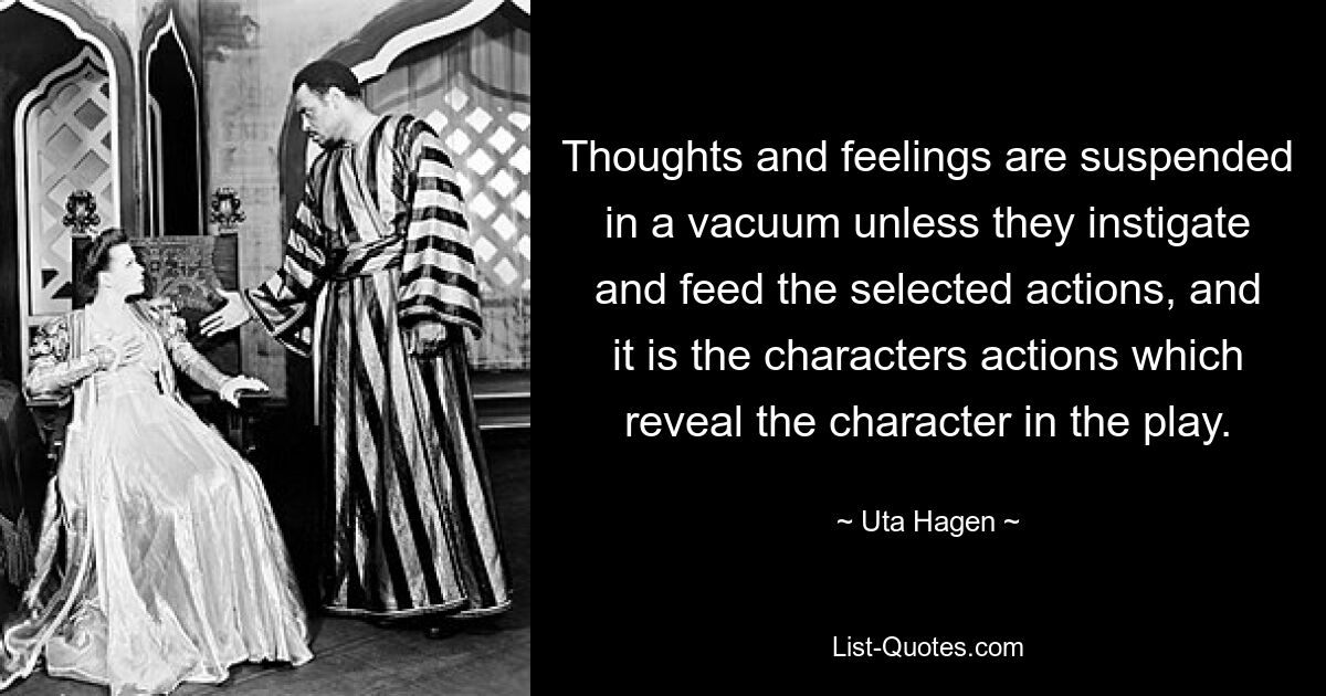 Thoughts and feelings are suspended in a vacuum unless they instigate and feed the selected actions, and it is the characters actions which reveal the character in the play. — © Uta Hagen